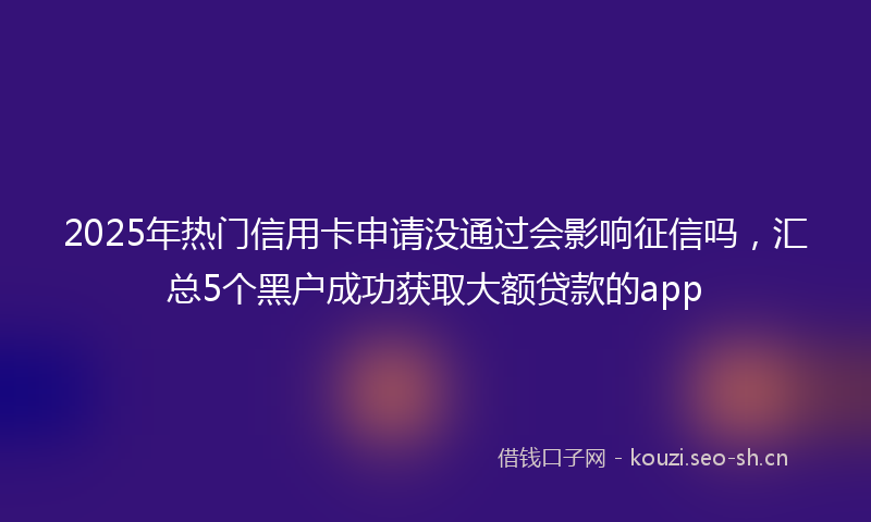 2025年热门信用卡申请没通过会影响征信吗，汇总5个黑户成功获取大额贷款的app