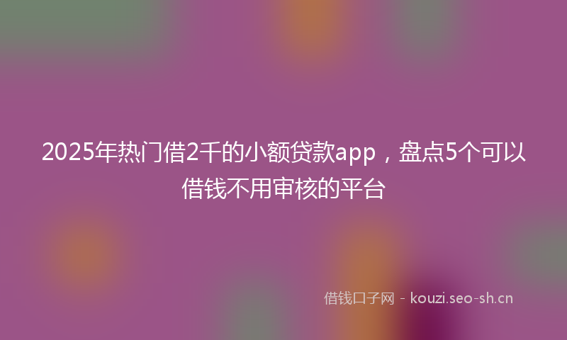 2025年热门借2千的小额贷款app，盘点5个可以借钱不用审核的平台