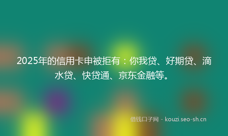2025年的信用卡申被拒有：你我贷、好期贷、滴水贷、快贷通、京东金融等。