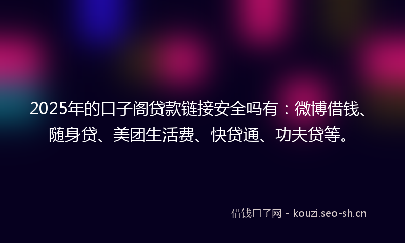 2025年的口子阁贷款链接安全吗有：微博借钱、随身贷、美团生活费、快贷通、功夫贷等。