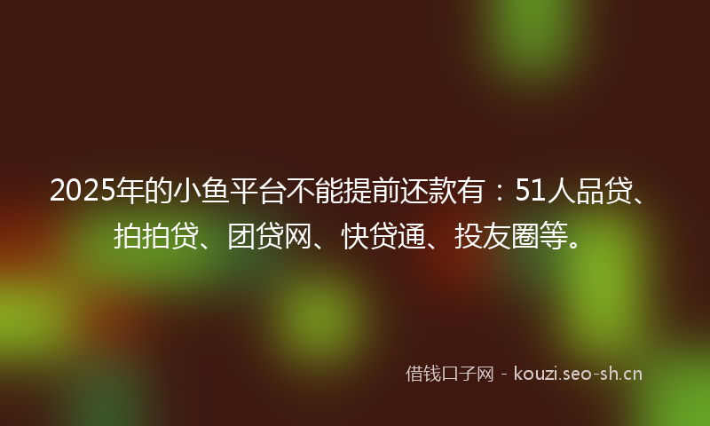 2025年的小鱼平台不能提前还款有：51人品贷、拍拍贷、团贷网、快贷通、投友圈等。