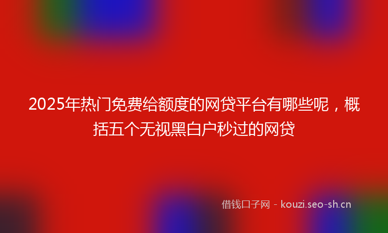 2025年热门免费给额度的网贷平台有哪些呢，概括五个无视黑白户秒过的网贷