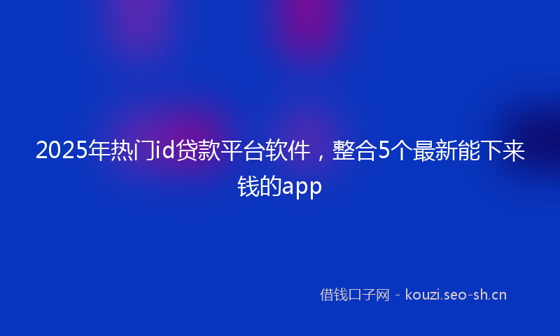 2025年热门id贷款平台软件，整合5个最新能下来钱的app