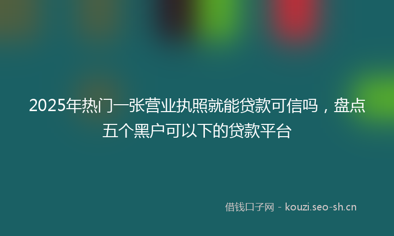 2025年热门一张营业执照就能贷款可信吗，盘点五个黑户可以下的贷款平台