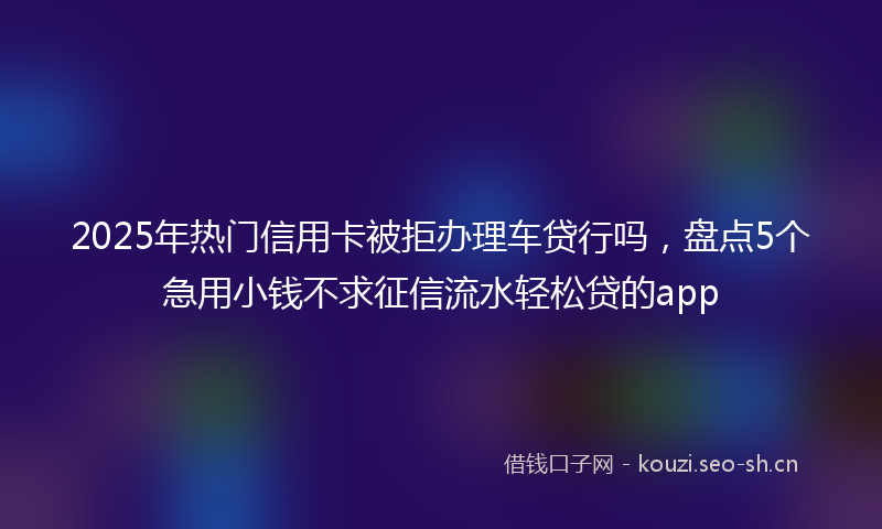 2025年热门信用卡被拒办理车贷行吗，盘点5个急用小钱不求征信流水轻松贷的app