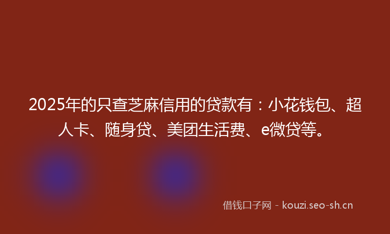 2025年的只查芝麻信用的贷款有：小花钱包、超人卡、随身贷、美团生活费、e微贷等。