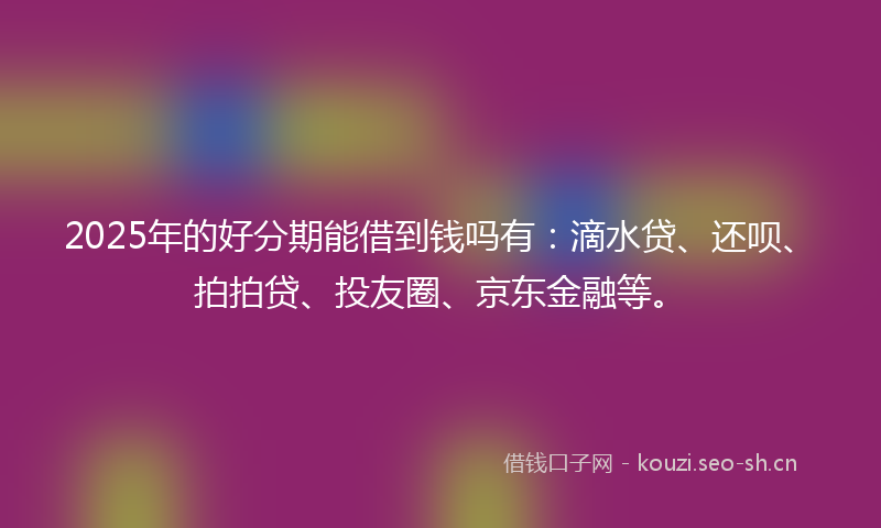 2025年的好分期能借到钱吗有：滴水贷、还呗、拍拍贷、投友圈、京东金融等。