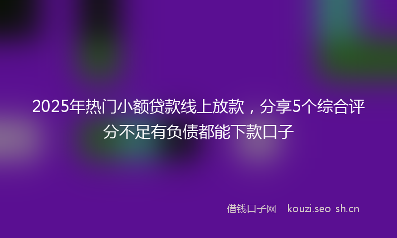 2025年热门小额贷款线上放款，分享5个综合评分不足有负债都能下款口子