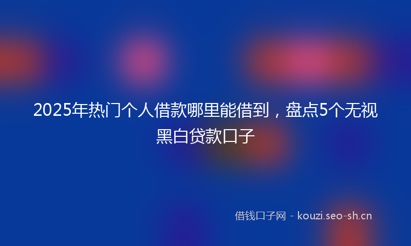 2025年热门个人借款哪里能借到，盘点5个无视黑白贷款口子
