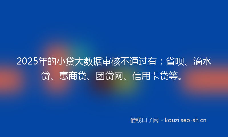 2025年的小贷大数据审核不通过有:省呗、滴水贷、惠商贷、团贷网、信用卡贷等。