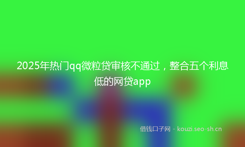 2025年热门qq微粒贷审核不通过，整合五个利息低的网贷app