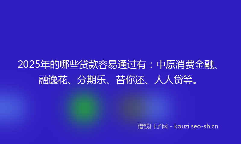 2025年的哪些贷款容易通过有：中原消费金融、融逸花、分期乐、替你还、人人贷等。
