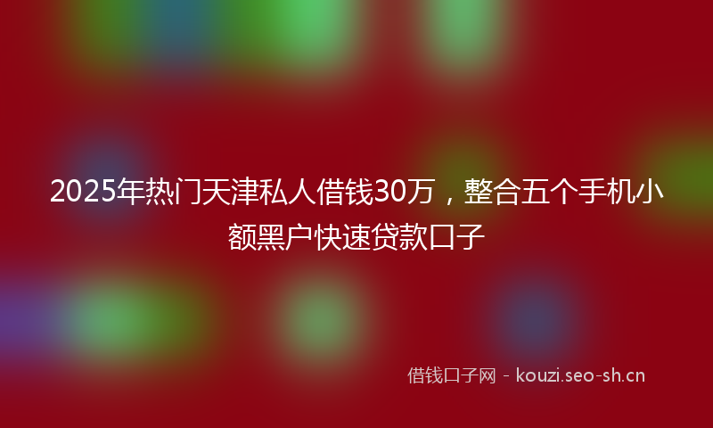 2025年热门天津私人借钱30万，整合五个手机小额黑户快速贷款口子