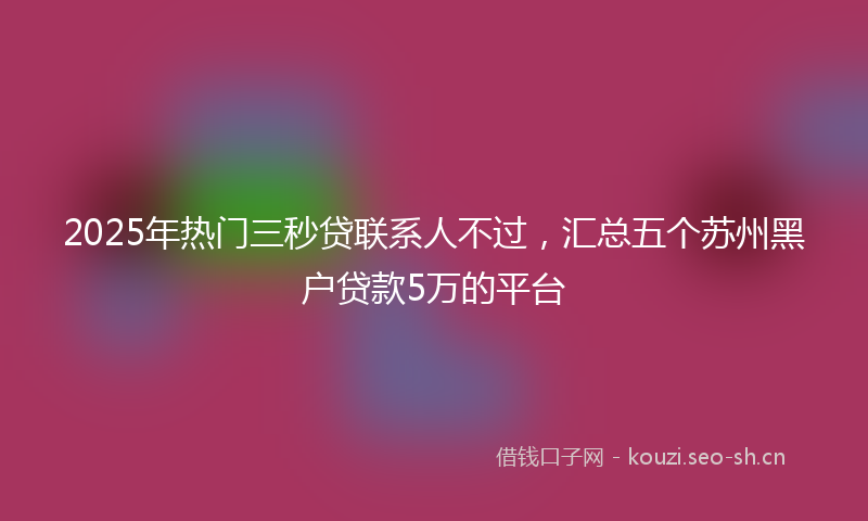 2025年热门三秒贷联系人不过，汇总五个苏州黑户贷款5万的平台