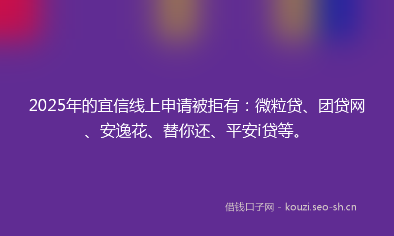 2025年的宜信线上申请被拒有：微粒贷、团贷网、安逸花、替你还、平安i贷等。