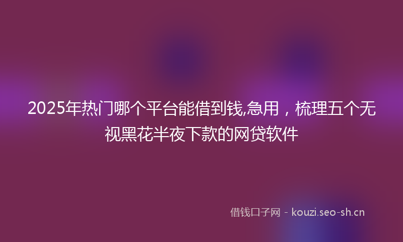 2025年热门哪个平台能借到钱,急用，梳理五个无视黑花半夜下款的网贷软件