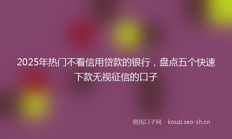 2025年热门不看信用贷款的银行，盘点五个快速下款无视征信的口子