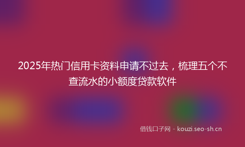 2025年热门信用卡资料申请不过去，梳理五个不查流水的小额度贷款软件