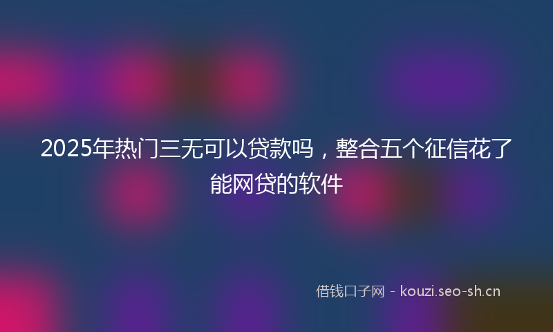 2025年热门三无可以贷款吗，整合五个征信花了能网贷的软件
