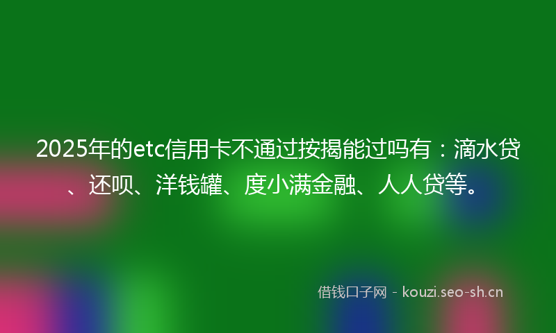 2025年的etc信用卡不通过按揭能过吗有：滴水贷、还呗、洋钱罐、度小满金融、人人贷等。