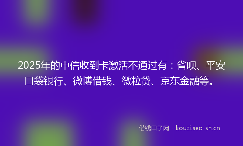 2025年的中信收到卡激活不通过有：省呗、平安口袋银行、微博借钱、微粒贷、京东金融等。
