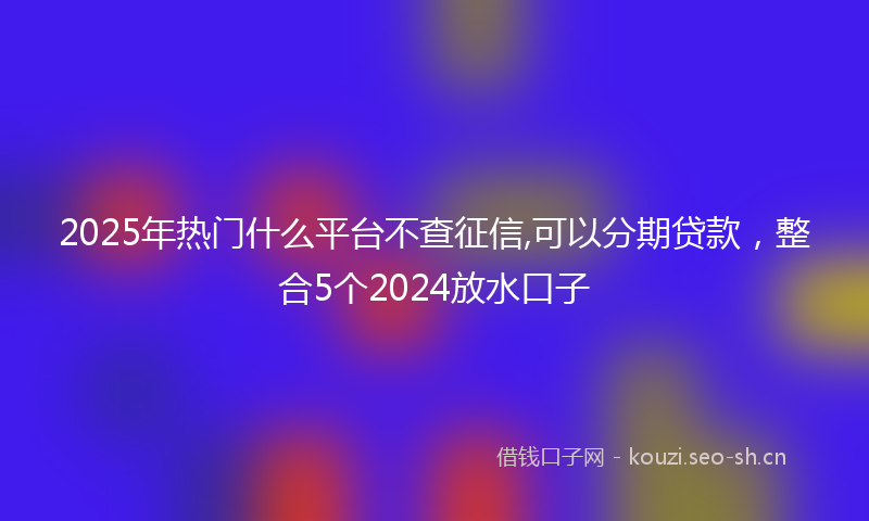 2025年热门什么平台不查征信,可以分期贷款，整合5个2024放水口子
