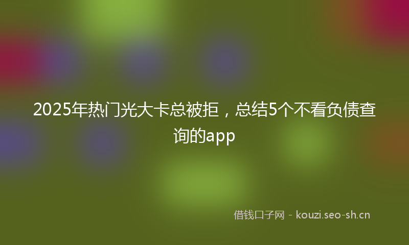 2025年热门光大卡总被拒，总结5个不看负债查询的app