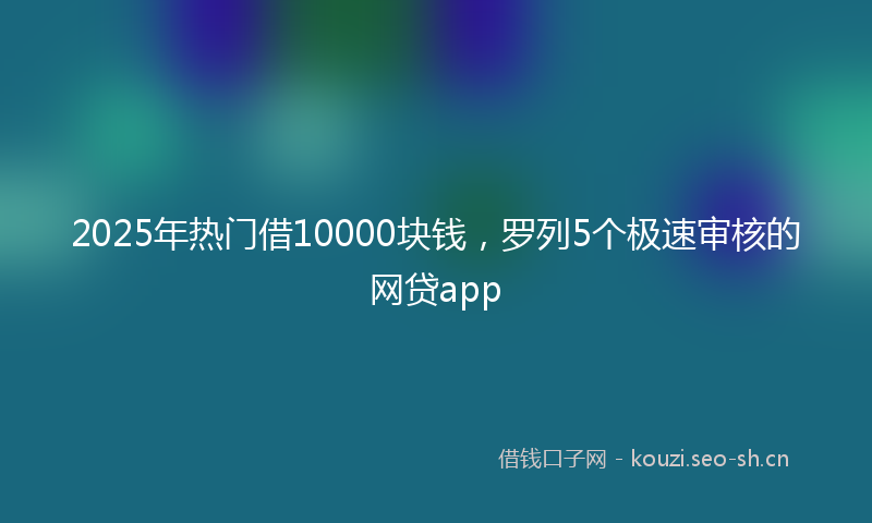 2025年热门借10000块钱，罗列5个极速审核的网贷app