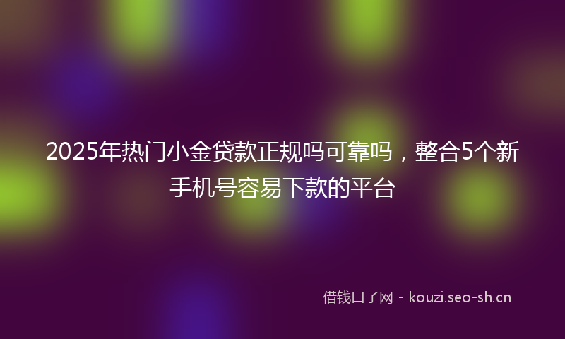 2025年热门小金贷款正规吗可靠吗，整合5个新手机号容易下款的平台