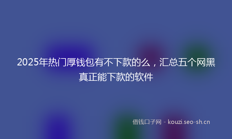 2025年热门厚钱包有不下款的么，汇总五个网黑真正能下款的软件
