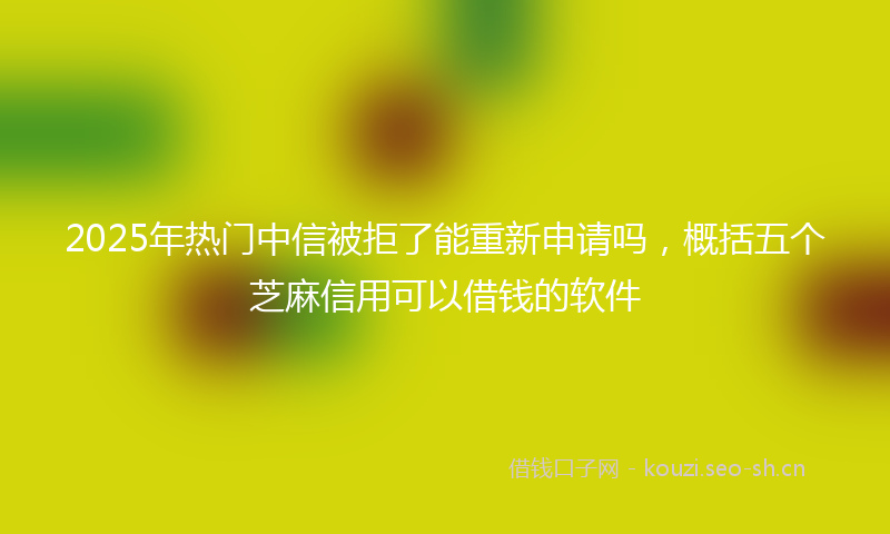 2025年热门中信被拒了能重新申请吗，概括五个芝麻信用可以借钱的软件