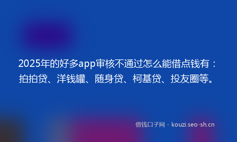 2025年的好多app审核不通过怎么能借点钱有：拍拍贷、洋钱罐、随身贷、柯基贷、投友圈等。