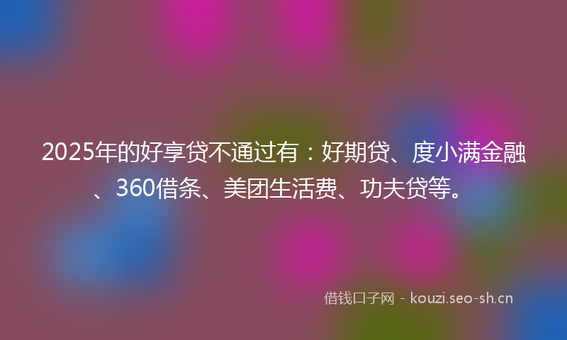 2025年的好享贷不通过有：好期贷、度小满金融、360借条、美团生活费、功夫贷等。
