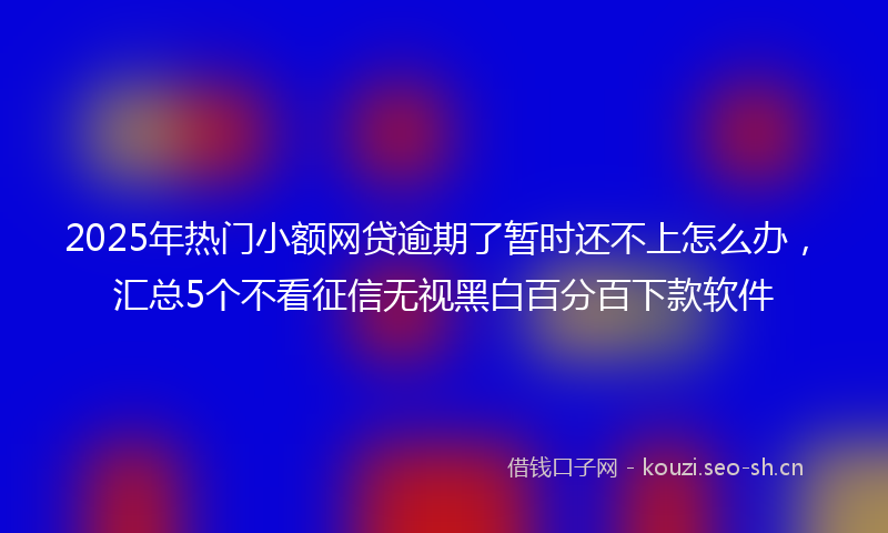 2025年热门小额网贷逾期了暂时还不上怎么办，汇总5个不看征信无视黑白百分百下款软件