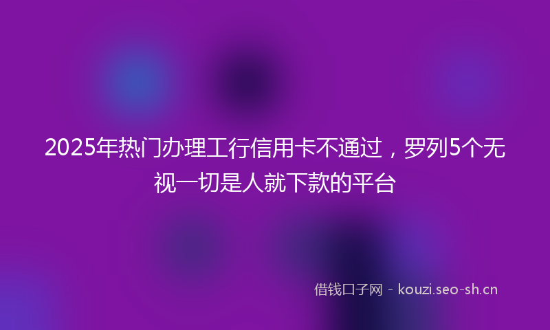 2025年热门办理工行信用卡不通过，罗列5个无视一切是人就下款的平台