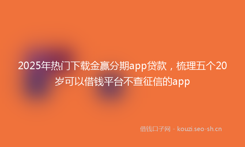 2025年热门下载金赢分期app贷款，梳理五个20岁可以借钱平台不查征信的app