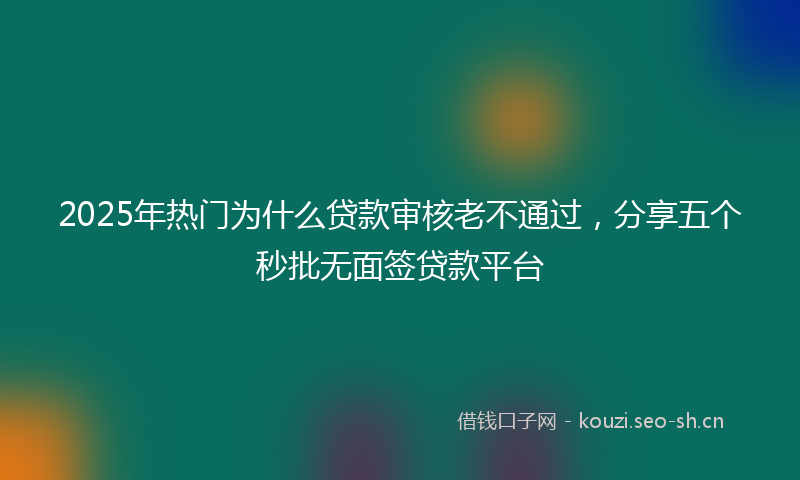 2025年热门为什么贷款审核老不通过，分享五个秒批无面签贷款平台