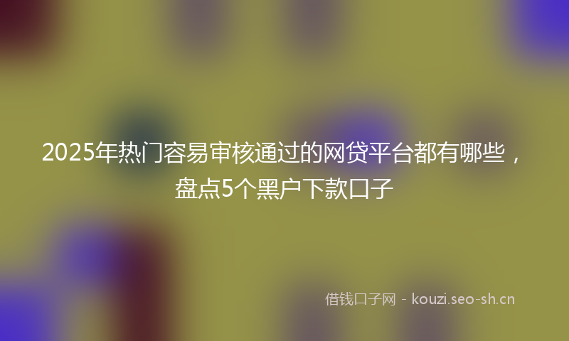 2025年热门容易审核通过的网贷平台都有哪些，盘点5个黑户下款口子