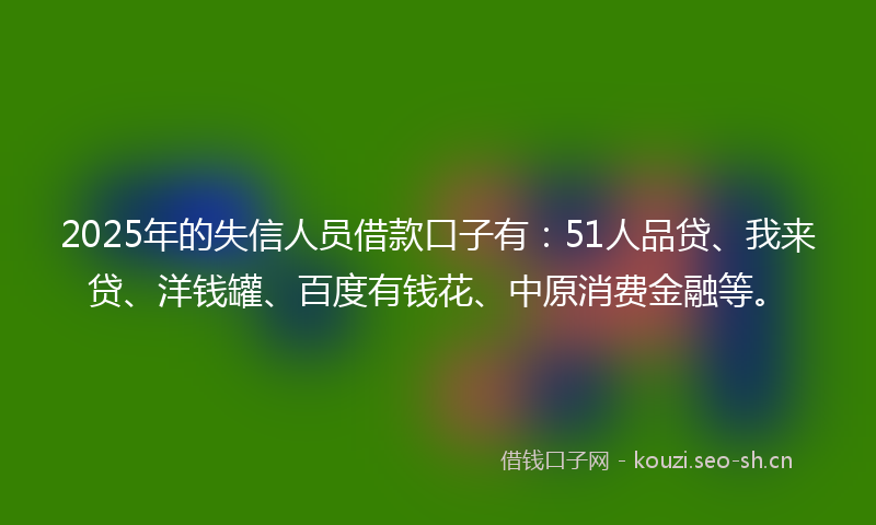 2025年的失信人员借款口子有：51人品贷、我来贷、洋钱罐、百度有钱花、中原消费金融等。