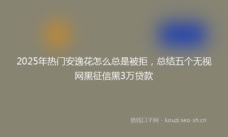 2025年热门安逸花怎么总是被拒，总结五个无视网黑征信黑3万贷款