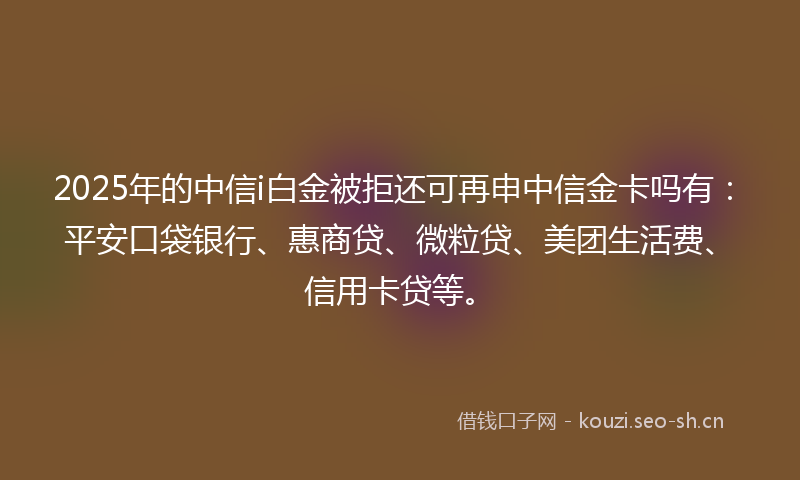 2025年的中信i白金被拒还可再申中信金卡吗有：平安口袋银行、惠商贷、微粒贷、美团生活费、信用卡贷等。