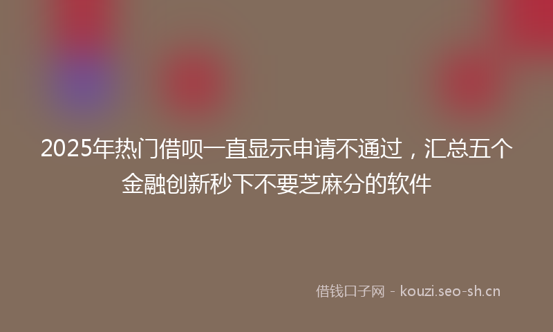 2025年热门借呗一直显示申请不通过，汇总五个金融创新秒下不要芝麻分的软件