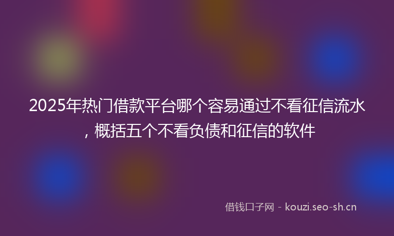 2025年热门借款平台哪个容易通过不看征信流水，概括五个不看负债和征信的软件