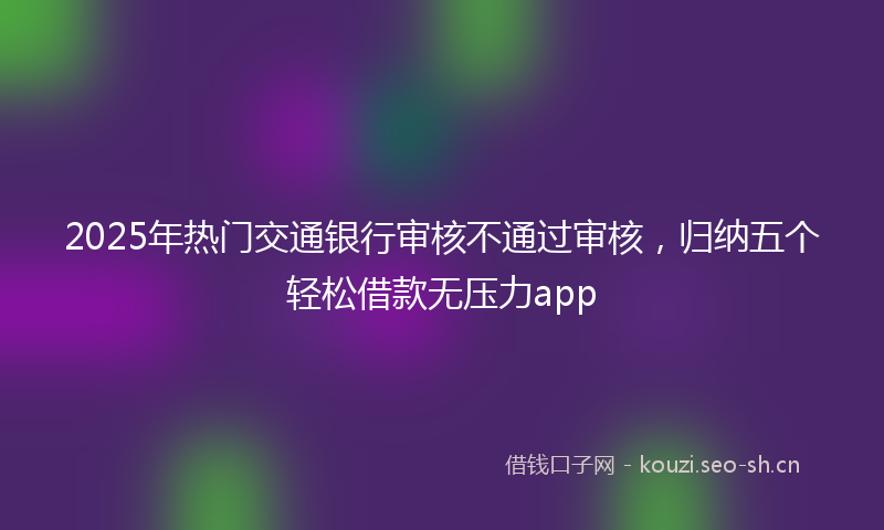 2025年热门交通银行审核不通过审核，归纳五个轻松借款无压力app