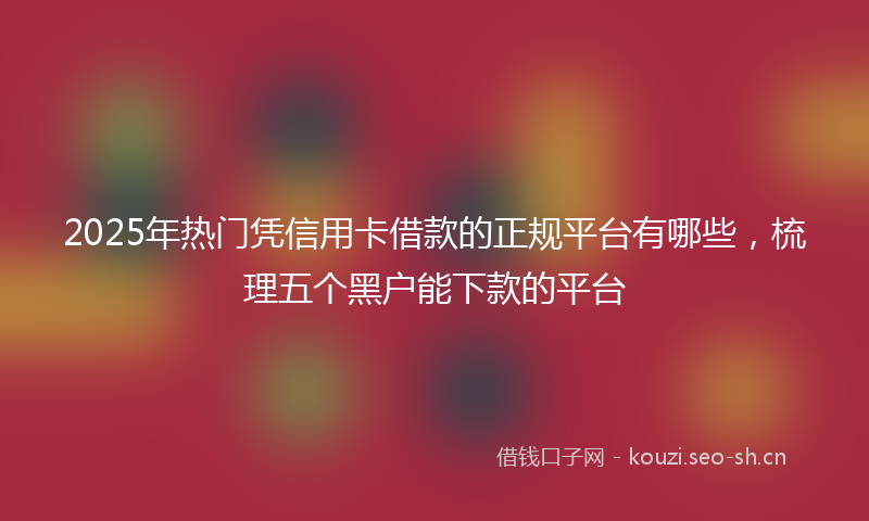 2025年热门凭信用卡借款的正规平台有哪些，梳理五个黑户能下款的平台