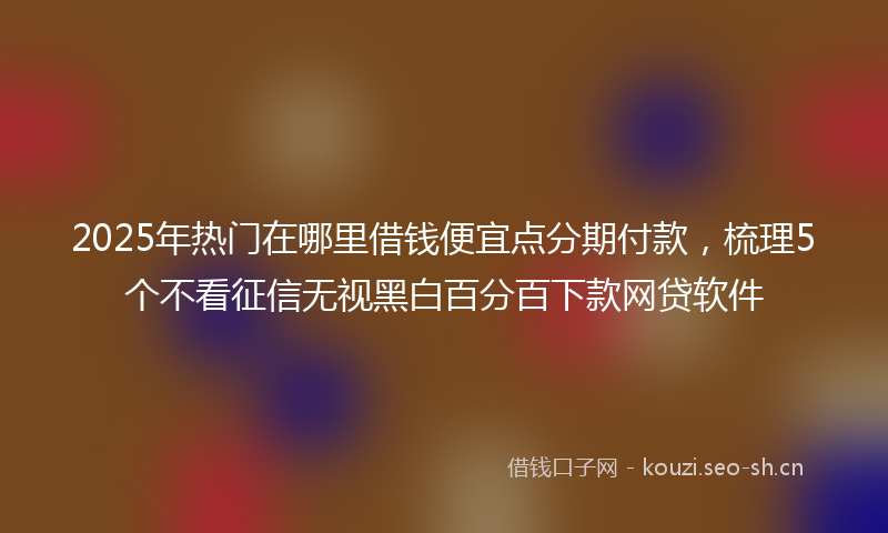 2025年热门在哪里借钱便宜点分期付款，梳理5个不看征信无视黑白百分百下款网贷软件