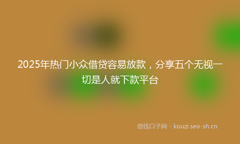 2025年热门小众借贷容易放款，分享五个无视一切是人就下款平台