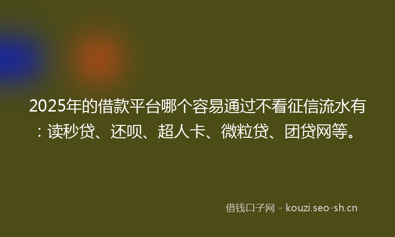 2025年的借款平台哪个容易通过不看征信流水有：读秒贷、还呗、超人卡、微粒贷、团贷网等。