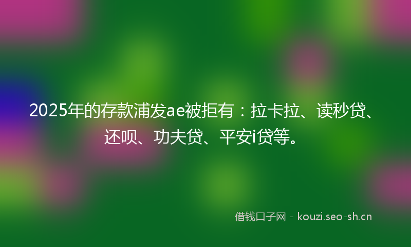 2025年的存款浦发ae被拒有：拉卡拉、读秒贷、还呗、功夫贷、平安i贷等。