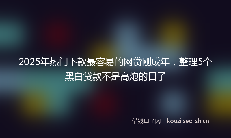 2025年热门下款最容易的网贷刚成年，整理5个黑白贷款不是高炮的口子